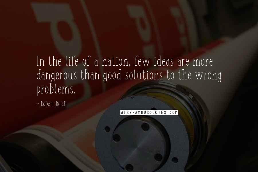 Robert Reich Quotes: In the life of a nation, few ideas are more dangerous than good solutions to the wrong problems.