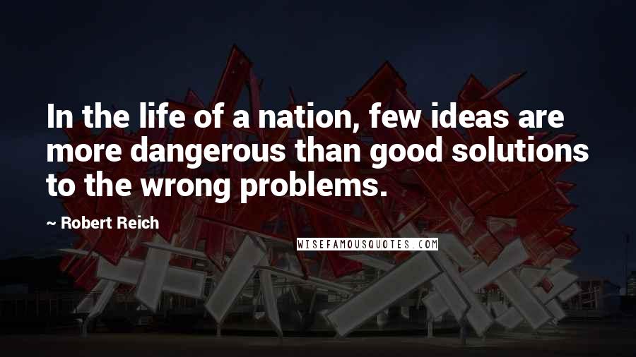 Robert Reich Quotes: In the life of a nation, few ideas are more dangerous than good solutions to the wrong problems.