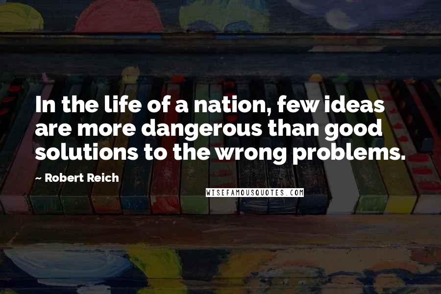 Robert Reich Quotes: In the life of a nation, few ideas are more dangerous than good solutions to the wrong problems.