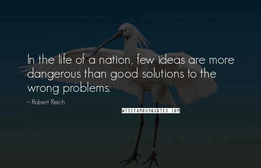 Robert Reich Quotes: In the life of a nation, few ideas are more dangerous than good solutions to the wrong problems.