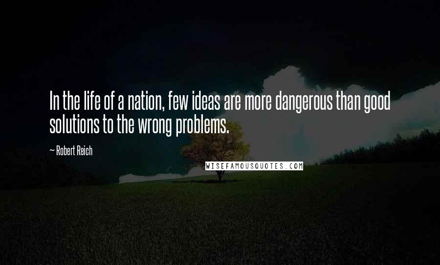 Robert Reich Quotes: In the life of a nation, few ideas are more dangerous than good solutions to the wrong problems.