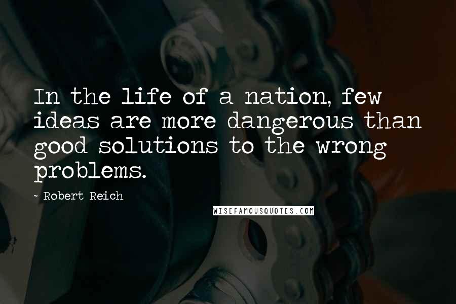 Robert Reich Quotes: In the life of a nation, few ideas are more dangerous than good solutions to the wrong problems.