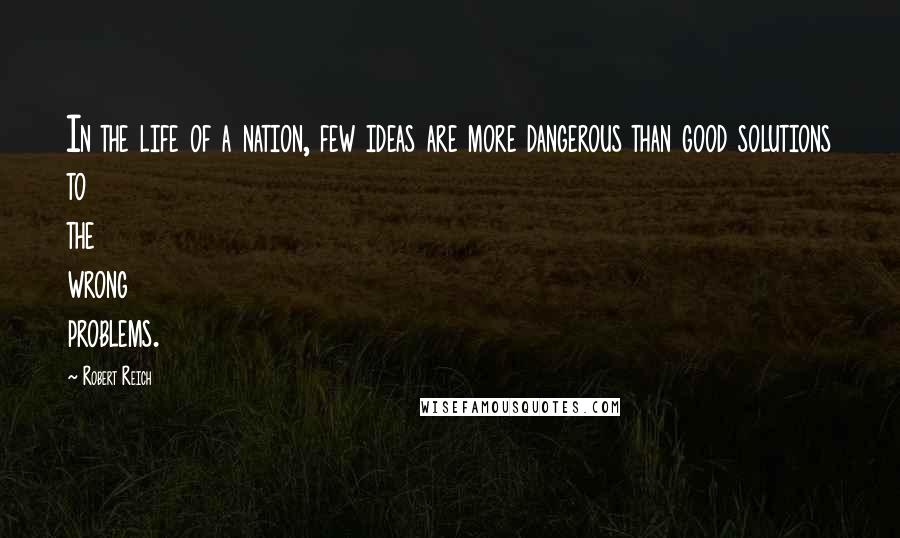 Robert Reich Quotes: In the life of a nation, few ideas are more dangerous than good solutions to the wrong problems.