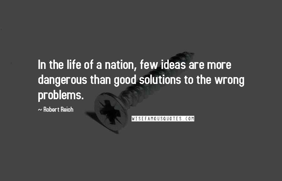 Robert Reich Quotes: In the life of a nation, few ideas are more dangerous than good solutions to the wrong problems.