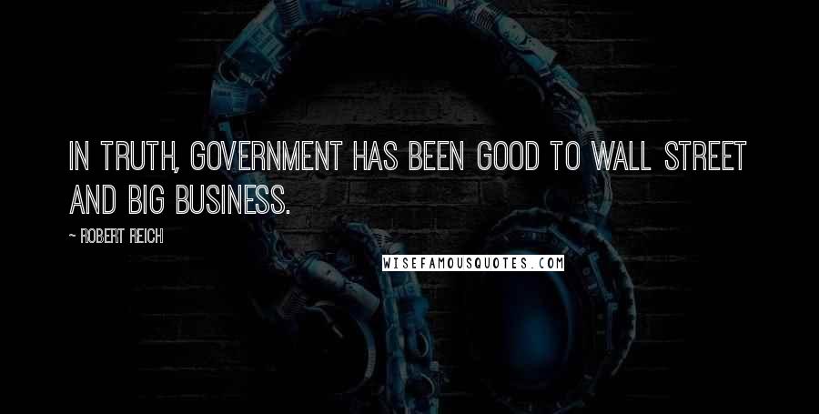 Robert Reich Quotes: In truth, government has been good to Wall Street and big business.