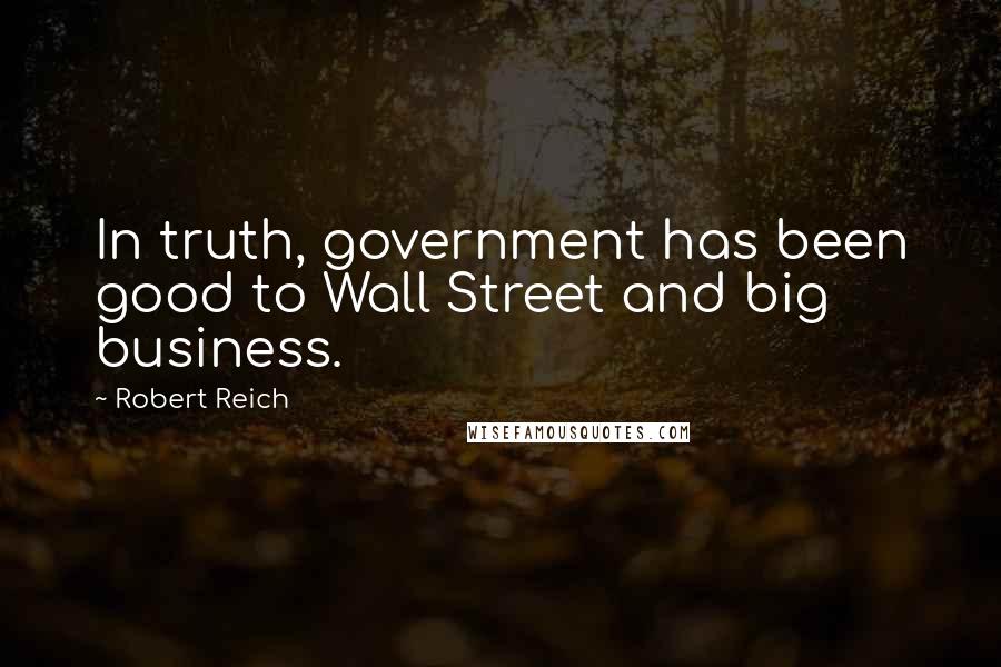Robert Reich Quotes: In truth, government has been good to Wall Street and big business.