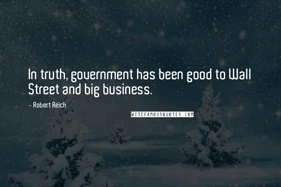 Robert Reich Quotes: In truth, government has been good to Wall Street and big business.