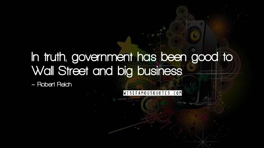 Robert Reich Quotes: In truth, government has been good to Wall Street and big business.