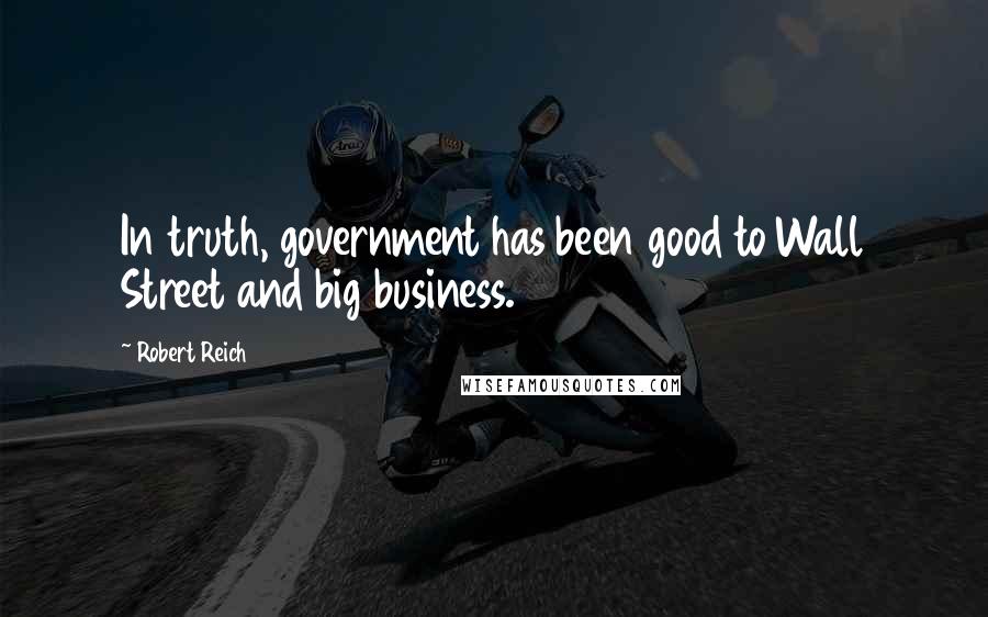 Robert Reich Quotes: In truth, government has been good to Wall Street and big business.