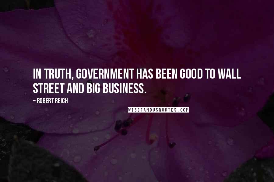 Robert Reich Quotes: In truth, government has been good to Wall Street and big business.