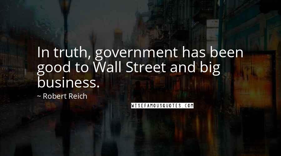 Robert Reich Quotes: In truth, government has been good to Wall Street and big business.
