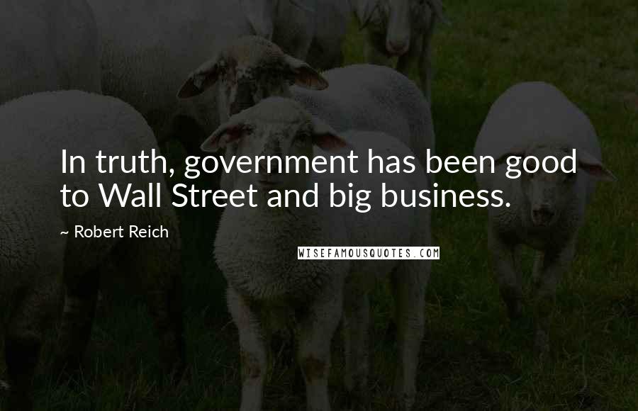 Robert Reich Quotes: In truth, government has been good to Wall Street and big business.