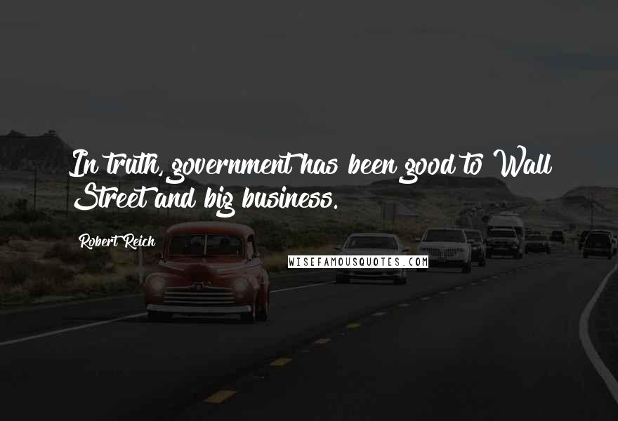Robert Reich Quotes: In truth, government has been good to Wall Street and big business.