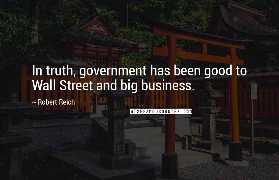 Robert Reich Quotes: In truth, government has been good to Wall Street and big business.