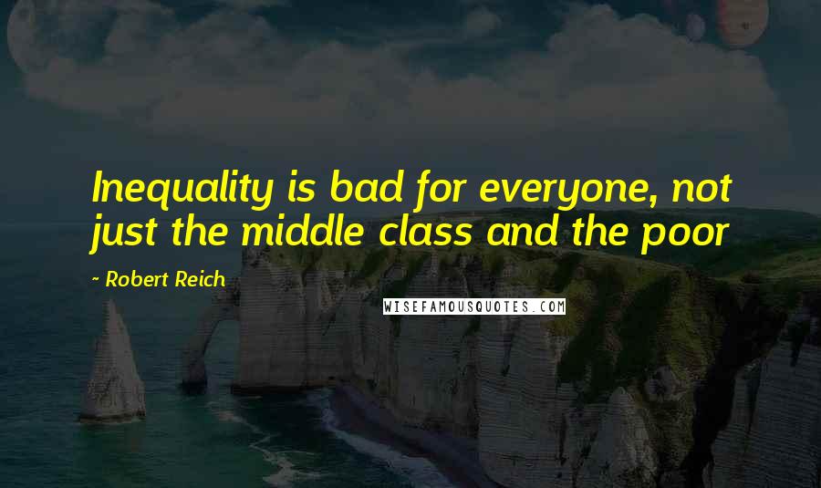 Robert Reich Quotes: Inequality is bad for everyone, not just the middle class and the poor