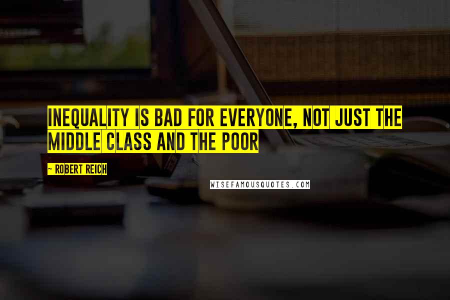 Robert Reich Quotes: Inequality is bad for everyone, not just the middle class and the poor