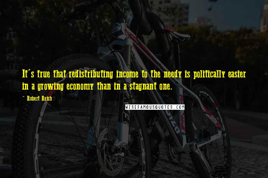 Robert Reich Quotes: It's true that redistributing income to the needy is politically easier in a growing economy than in a stagnant one.