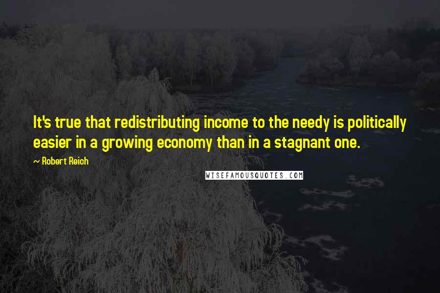 Robert Reich Quotes: It's true that redistributing income to the needy is politically easier in a growing economy than in a stagnant one.