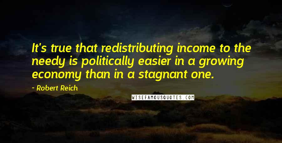 Robert Reich Quotes: It's true that redistributing income to the needy is politically easier in a growing economy than in a stagnant one.