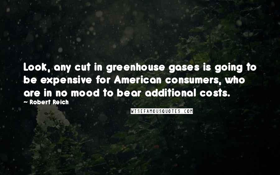 Robert Reich Quotes: Look, any cut in greenhouse gases is going to be expensive for American consumers, who are in no mood to bear additional costs.