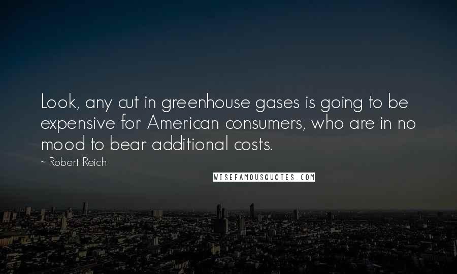 Robert Reich Quotes: Look, any cut in greenhouse gases is going to be expensive for American consumers, who are in no mood to bear additional costs.