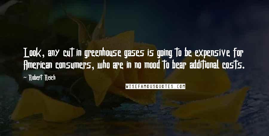 Robert Reich Quotes: Look, any cut in greenhouse gases is going to be expensive for American consumers, who are in no mood to bear additional costs.