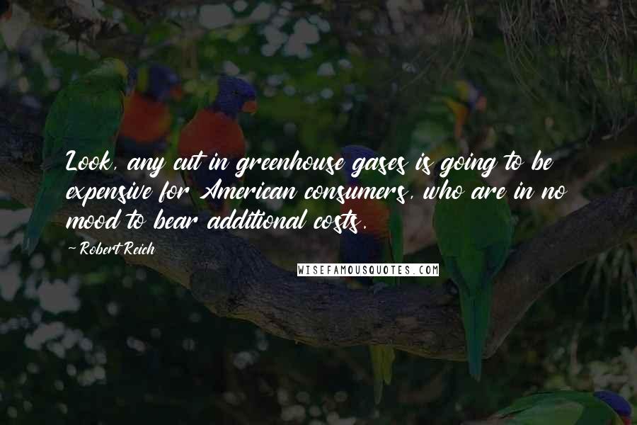 Robert Reich Quotes: Look, any cut in greenhouse gases is going to be expensive for American consumers, who are in no mood to bear additional costs.