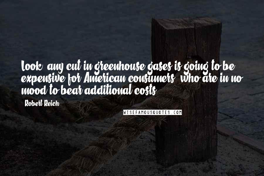 Robert Reich Quotes: Look, any cut in greenhouse gases is going to be expensive for American consumers, who are in no mood to bear additional costs.