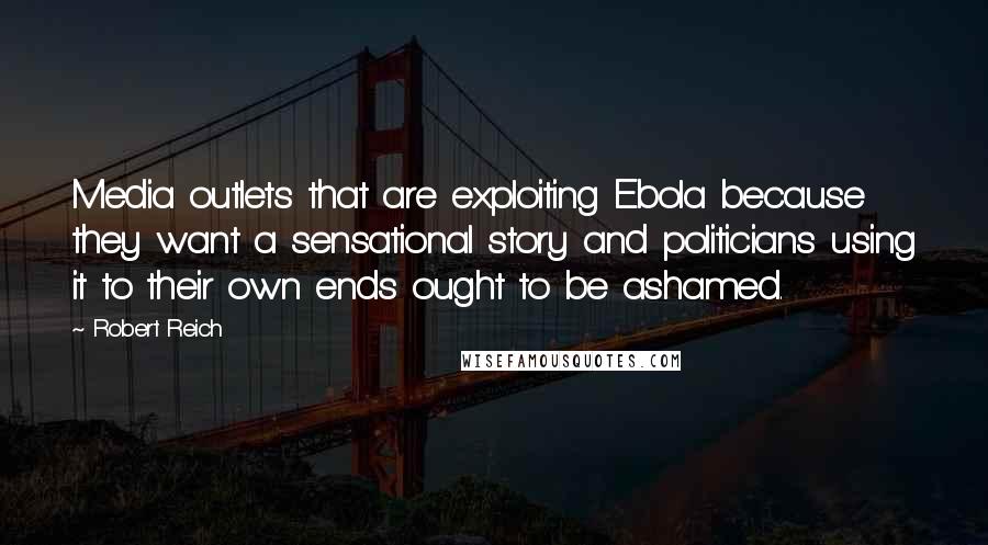 Robert Reich Quotes: Media outlets that are exploiting Ebola because they want a sensational story and politicians using it to their own ends ought to be ashamed.