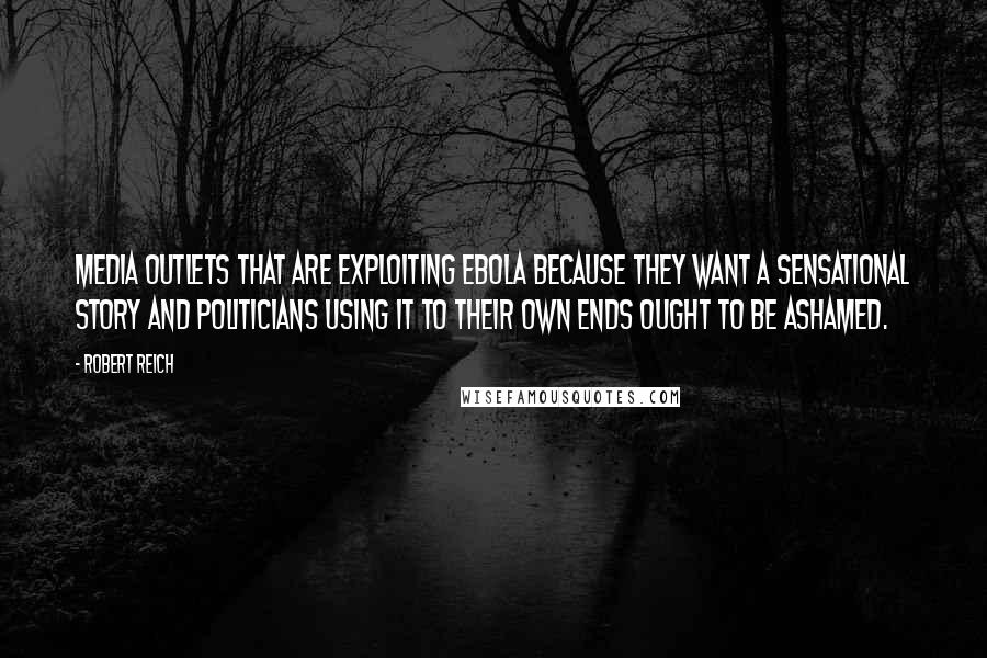Robert Reich Quotes: Media outlets that are exploiting Ebola because they want a sensational story and politicians using it to their own ends ought to be ashamed.