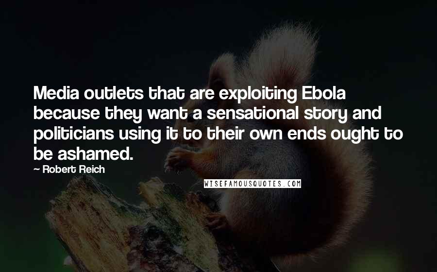 Robert Reich Quotes: Media outlets that are exploiting Ebola because they want a sensational story and politicians using it to their own ends ought to be ashamed.