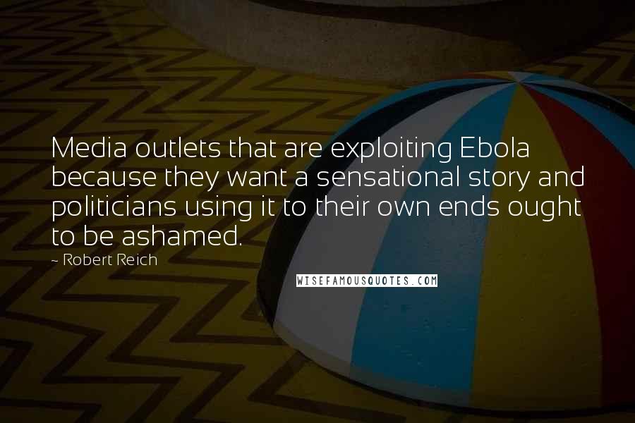 Robert Reich Quotes: Media outlets that are exploiting Ebola because they want a sensational story and politicians using it to their own ends ought to be ashamed.