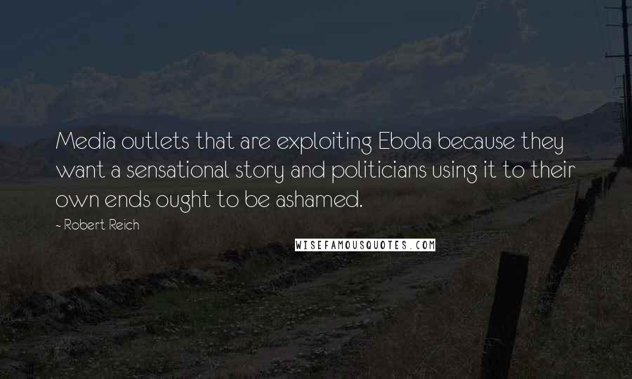 Robert Reich Quotes: Media outlets that are exploiting Ebola because they want a sensational story and politicians using it to their own ends ought to be ashamed.