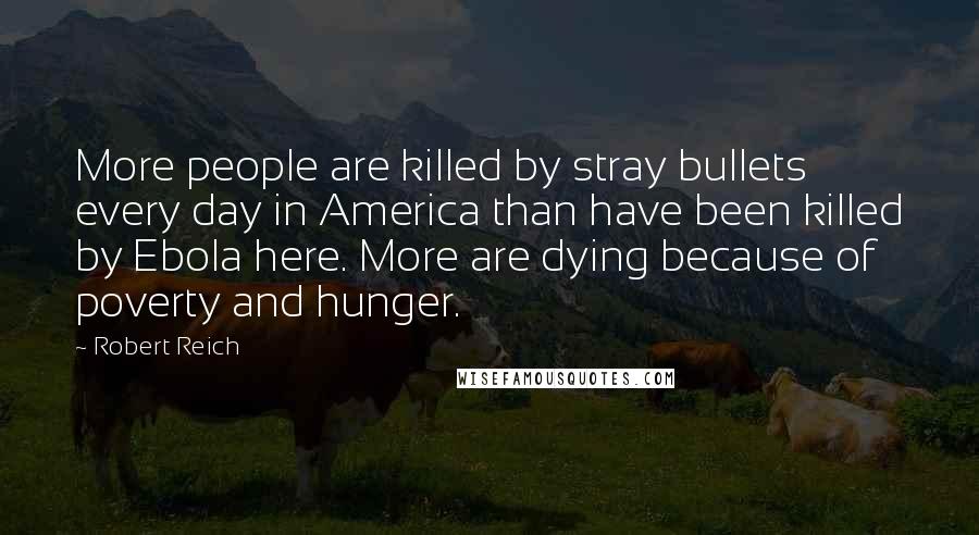 Robert Reich Quotes: More people are killed by stray bullets every day in America than have been killed by Ebola here. More are dying because of poverty and hunger.