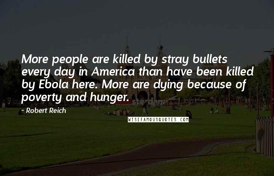 Robert Reich Quotes: More people are killed by stray bullets every day in America than have been killed by Ebola here. More are dying because of poverty and hunger.