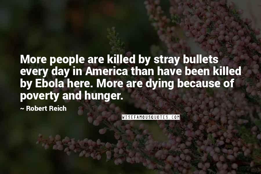 Robert Reich Quotes: More people are killed by stray bullets every day in America than have been killed by Ebola here. More are dying because of poverty and hunger.