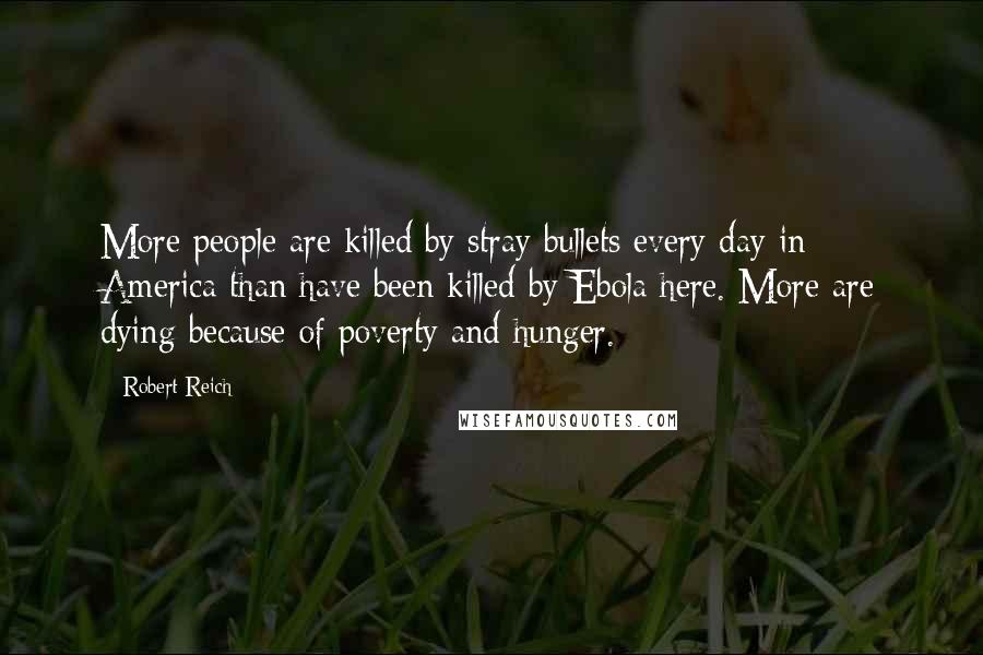 Robert Reich Quotes: More people are killed by stray bullets every day in America than have been killed by Ebola here. More are dying because of poverty and hunger.
