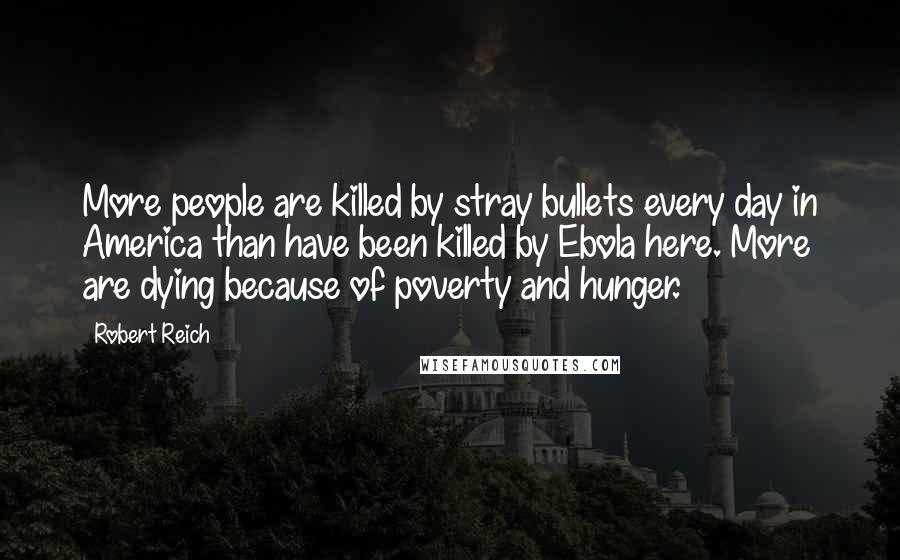Robert Reich Quotes: More people are killed by stray bullets every day in America than have been killed by Ebola here. More are dying because of poverty and hunger.