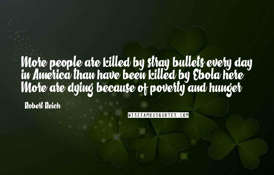 Robert Reich Quotes: More people are killed by stray bullets every day in America than have been killed by Ebola here. More are dying because of poverty and hunger.