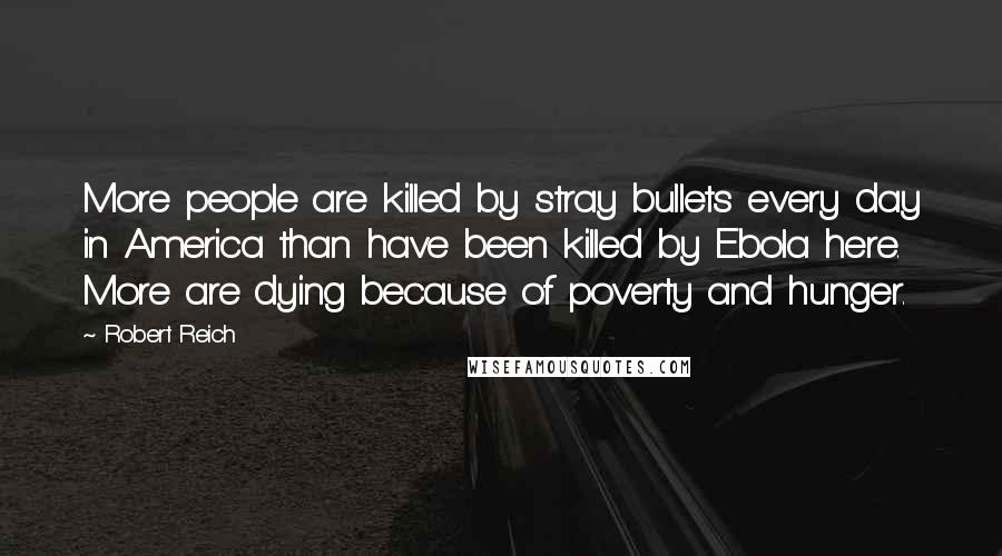 Robert Reich Quotes: More people are killed by stray bullets every day in America than have been killed by Ebola here. More are dying because of poverty and hunger.