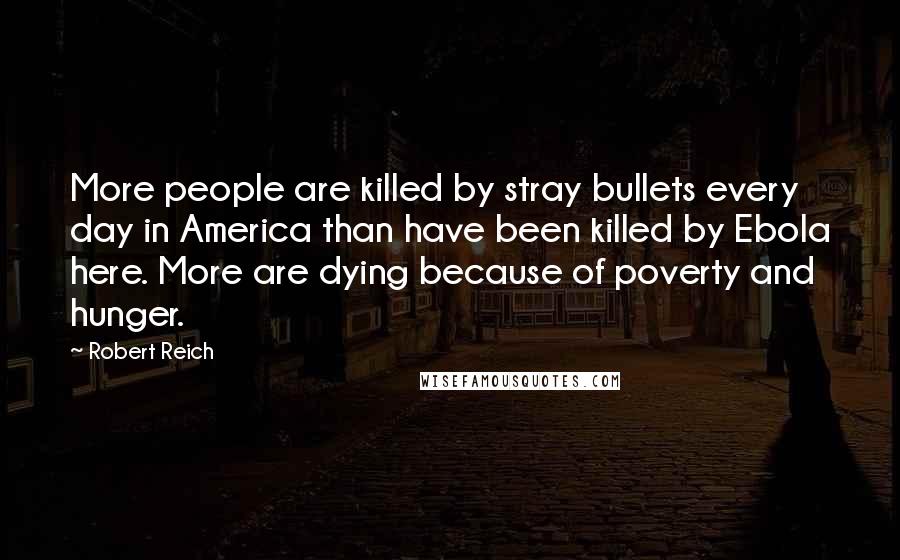 Robert Reich Quotes: More people are killed by stray bullets every day in America than have been killed by Ebola here. More are dying because of poverty and hunger.