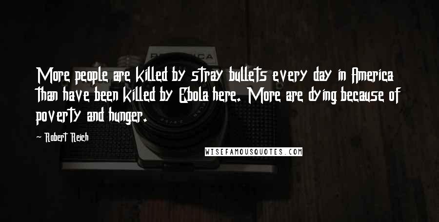 Robert Reich Quotes: More people are killed by stray bullets every day in America than have been killed by Ebola here. More are dying because of poverty and hunger.