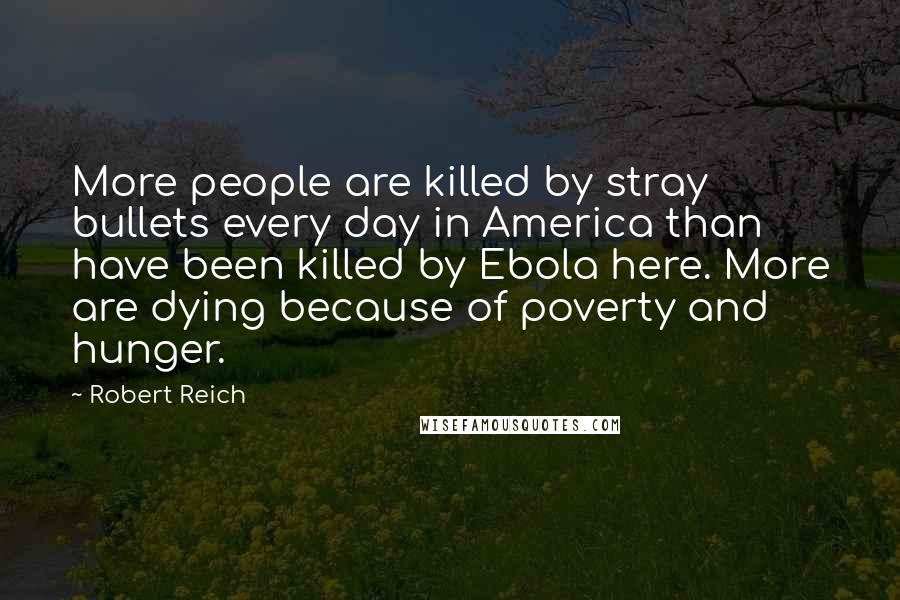 Robert Reich Quotes: More people are killed by stray bullets every day in America than have been killed by Ebola here. More are dying because of poverty and hunger.