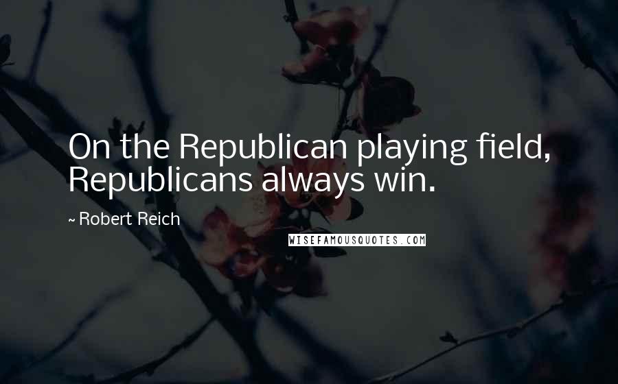 Robert Reich Quotes: On the Republican playing field, Republicans always win.