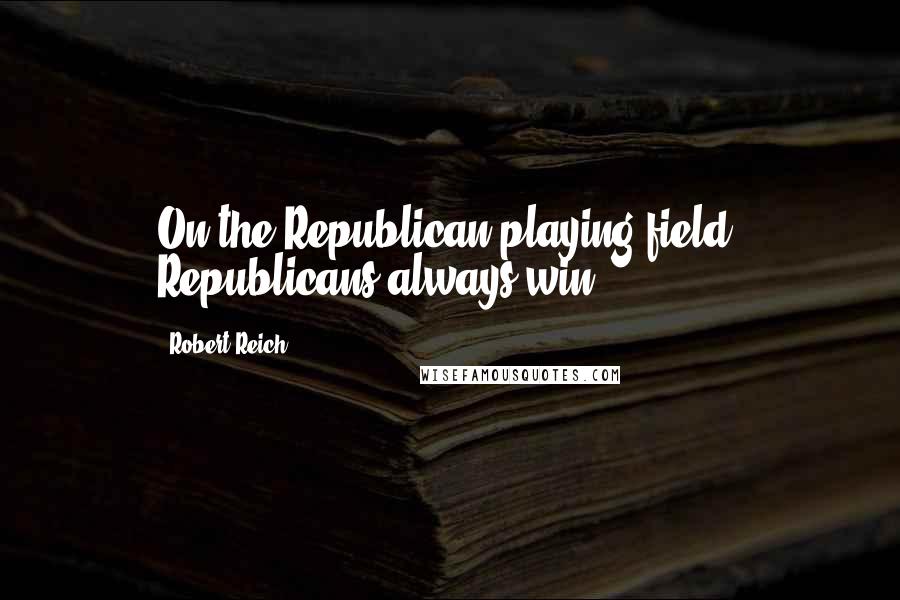 Robert Reich Quotes: On the Republican playing field, Republicans always win.