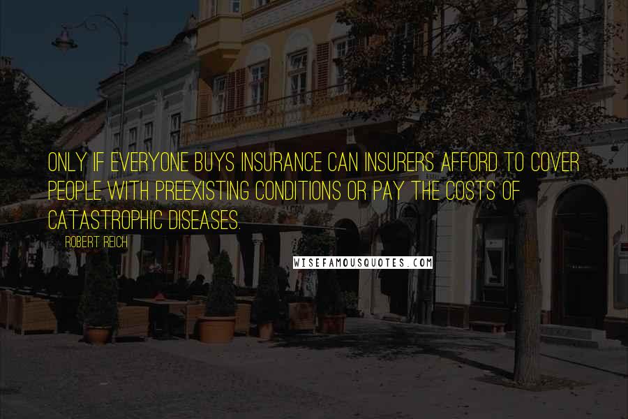Robert Reich Quotes: Only if everyone buys insurance can insurers afford to cover people with preexisting conditions or pay the costs of catastrophic diseases.