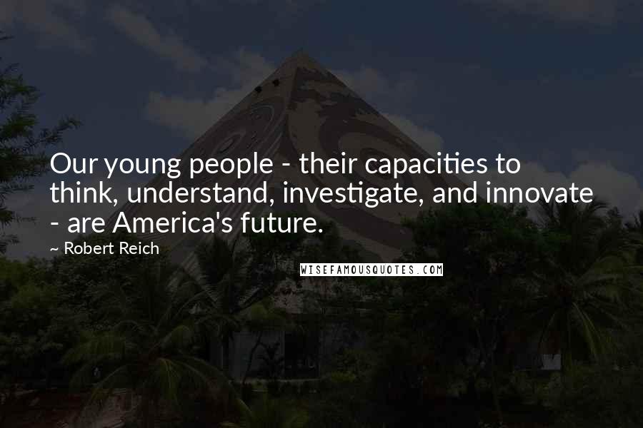 Robert Reich Quotes: Our young people - their capacities to think, understand, investigate, and innovate - are America's future.