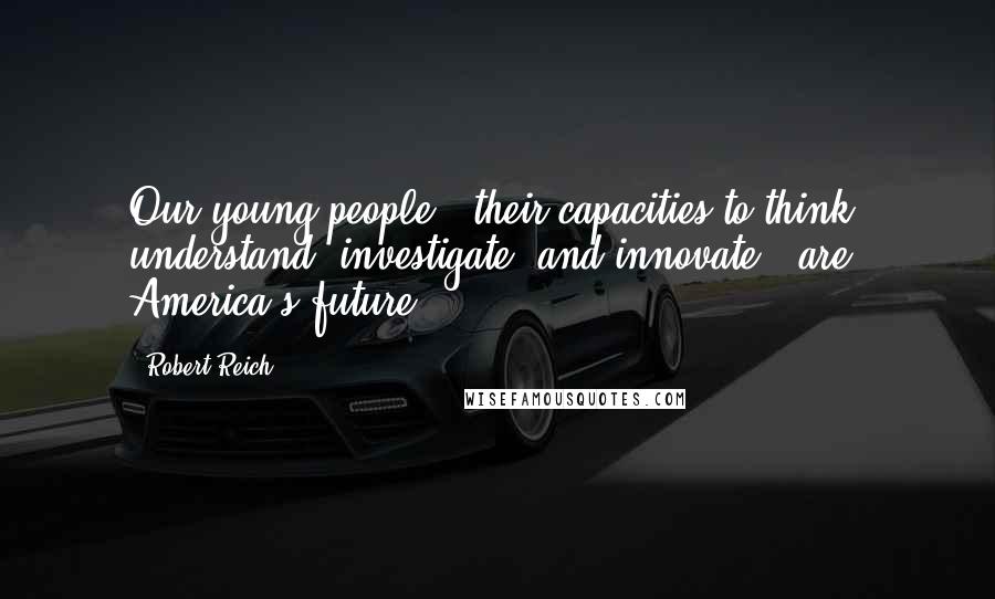 Robert Reich Quotes: Our young people - their capacities to think, understand, investigate, and innovate - are America's future.