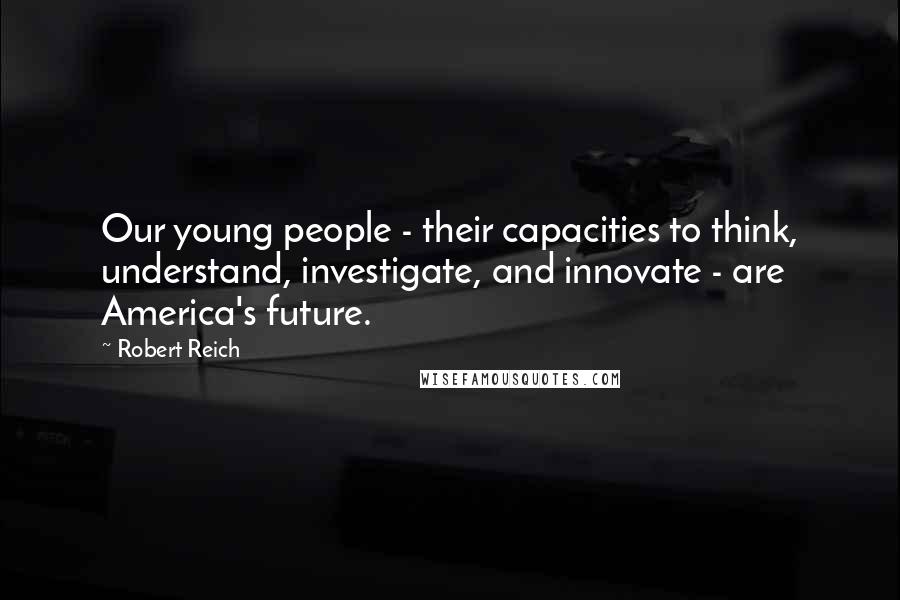 Robert Reich Quotes: Our young people - their capacities to think, understand, investigate, and innovate - are America's future.