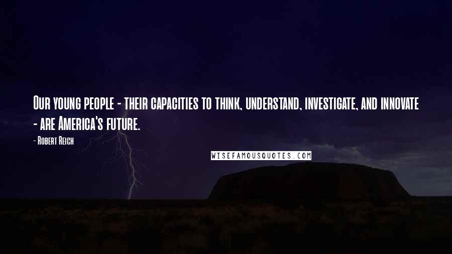 Robert Reich Quotes: Our young people - their capacities to think, understand, investigate, and innovate - are America's future.